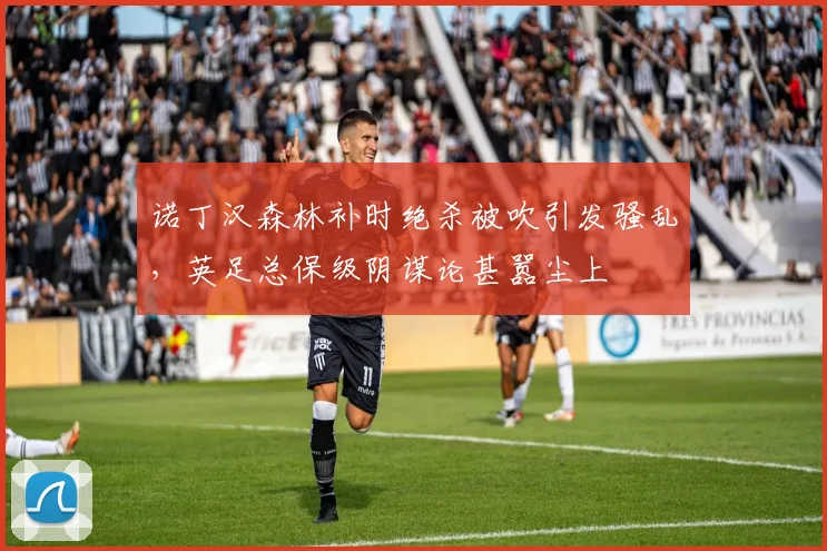 诺丁汉森林补时绝杀被吹引发骚乱，英足总保级阴谋论甚嚣尘上