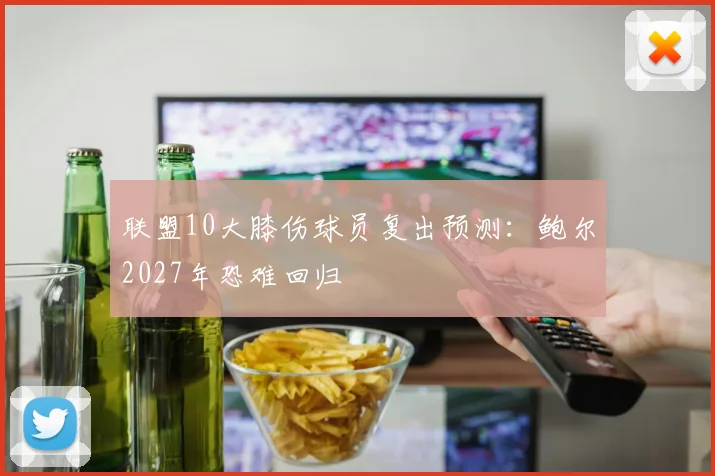 联盟10大膝伤球员复出预测:鲍尔2027年恐难回归