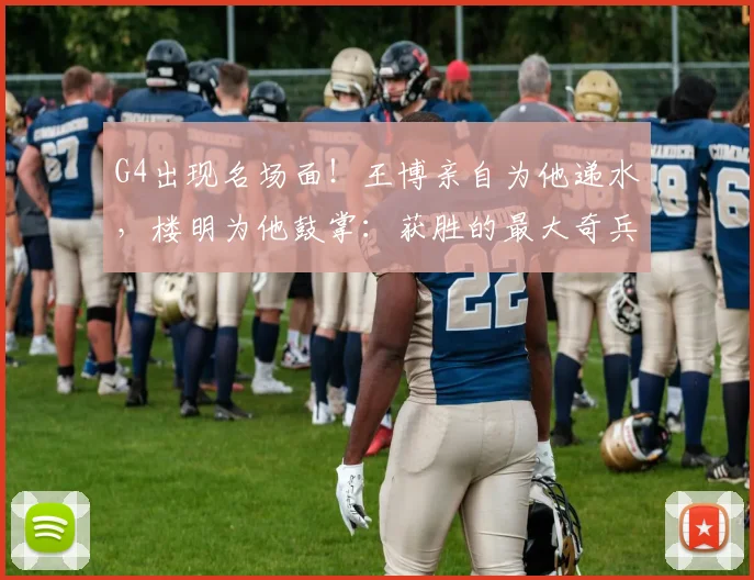 G4出现名场面!王博亲自为他递水,楼明为他鼓掌:获胜的最大奇兵